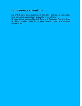 57


ART. 110 SEGURIDAD DE LOS VEHÍCULOS

Los conductores de los vehículos mientras estén dentro de la zona operativa, deben
tomar las medidas necesarias para la seguridad de sus vehículos.
No existe ninguna responsabilidad de la Terminal de Transportes Popayán S.A., por
los ilícitos cometidos dentro de los buses, busetas, micros, taxis, camperos,
camionetas, etc.
 