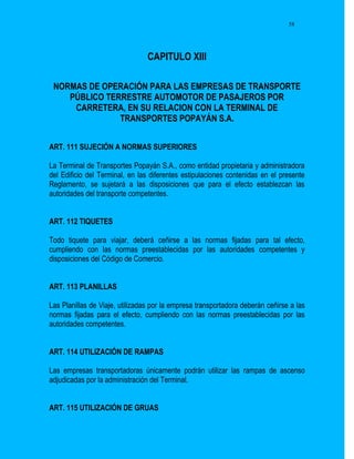 58




                                 CAPITULO XIII

 NORMAS DE OPERACIÓN PARA LAS EMPRESAS DE TRANSPORTE
    PÚBLICO TERRESTRE AUTOMOTOR DE PASAJEROS POR
     CARRETERA, EN SU RELACION CON LA TERMINAL DE
               TRANSPORTES POPAYÁN S.A.


ART. 111 SUJECIÓN A NORMAS SUPERIORES

La Terminal de Transportes Popayán S.A., como entidad propietaria y administradora
del Edificio del Terminal, en las diferentes estipulaciones contenidas en el presente
Reglamento, se sujetará a las disposiciones que para el efecto establezcan las
autoridades del transporte competentes.


ART. 112 TIQUETES

Todo tiquete para viajar, deberá ceñirse a las normas fijadas para tal efecto,
cumpliendo con las normas preestablecidas por las autoridades competentes y
disposiciones del Código de Comercio.


ART. 113 PLANILLAS

Las Planillas de Viaje, utilizadas por la empresa transportadora deberán ceñirse a las
normas fijadas para el efecto, cumpliendo con las normas preestablecidas por las
autoridades competentes.


ART. 114 UTILIZACIÓN DE RAMPAS

Las empresas transportadoras únicamente podrán utilizar las rampas de ascenso
adjudicadas por la administración del Terminal.


ART. 115 UTILIZACIÓN DE GRUAS
 