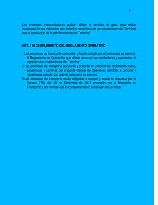 59




Las empresas transportadoras podrán utilizar el servicio de grúa, para retirar
cualquiera de sus vehículos con defectos mecánicos de las instalaciones del Terminal
con la aprobación de la administración del Terminal.


ART. 116 CUMPLIMIENTO DEL REGLAMENTO OPERATIVO

1.Las empresas de transporte conocerán y harán cumplir por el personal a su servicio,
   el Reglamento de Operación que deben observar los conductores y ayudantes, al
   ingresar a las instalaciones del Terminal.
2.Las empresas de transporte apoyarán y pondrán en práctica las reglamentaciones,
   sugerencias y cambios del presente Manual de Operativo, dándolas a conocer y
   haciéndolas cumplir por todo el personal a su servicio.
3.Las empresas de transporte están obligadas a cumplir y acatar lo dispuesto por el
   Decreto 2762 del 20 de Diciembre de 2001 emanado por el Ministerio de
   Transporte y las normas que lo complementen o sustituyan en un futuro.
 