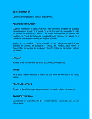 6


ESTACIONAMIENTO

Detención prolongada de un vehículo en plataforma.


AGENTE DE CIRCULACIÓN

Cualquier miembro de la Policía Nacional u otro funcionario envestido de autoridad
mediante decreto firmado por el alcalde del respectivo municipio, encargado de vigilar
las normas de transporte y tránsito. Se refiere especialmente al personal que
constituye la Policía de Carreteras y accidentalmente cualquier otro agente de la
policía que intervenga en asuntos de transporte y tránsito.

Igualmente, se considera como tal, cualquier persona civil que esté investida para
intervenir en asuntos de transporte y tránsito. En Popayán, esta función la
desempeñan los agentes de circulación y tránsito, policía de carreteras y policías
bachilleres.


CALZADA

Zona de la vía, normalmente destinada a la circulación de vehículos.


CARRIL

Parte de la calzada destinada a tránsito de una hilera de vehículos en un mismo
sentido.


CRUCE DE PEATONES

Zona en la vía delimitada por signos especiales, con destino al paso de peatones.


TRANSPORTE URBANO

Es el servicio que se presta dentro del perímetro urbano de un municipio o de un área
metropolitana.
 