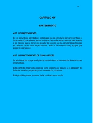 60




                                   CAPITULO XIV

                                  MANTENIMIENTO


ART. 117 MANTENIMIENTO

Es un conjunto de actividades y estrategias que se estructuran para prevenir fallas y
hacer detección de ellas en estado incipiente, las cuales están referidas básicamente
a las labores que se tienen que ejecutar de acuerdo con las características técnicas
en cada una de las zonas inspeccionadas.; aplica a la infraestructura y equipos que
posee la organización


ART. 118 MANTENIMIENTO DE ZONAS VERDES

La administración incluye en el plan de mantenimiento la conservación de estas zonas
ornamentales.

Está prohibido utilizar estos sectores como botaderos de basuras y es obligación de
todos los usuarios, propender por su conservación y buen uso.

Está prohibido pisarlos, arrancar, dañar o utilizarlos con otro fin
 
