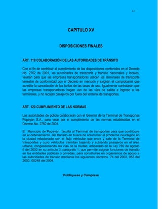 61




                                 CAPITULO XV


                           DISPOSICIONES FINALES


ART. 119 COLABORACIÓN DE LAS AUTORIDADES DE TRÁNSITO

Con el fin de contribuir al cumplimiento de las disposiciones contenidas en el Decreto
No. 2762 de 2001, las autoridades de transporte y transito nacionales y locales,
velarán para que las empresas transportadoras utilicen los terminales de transporte
terrestre de conformidad con el Decreto en mención y exigirán el comprobante que
acredite la cancelación de las tarifas de las tasas de uso. Igualmente controlarán que
las empresas transportadoras hagan uso de las vías de salida e ingreso a los
terminales, y no recojan pasajeros por fuera del terminal de transportes.


ART. 120 CUMPLIMIENTO DE LAS NORMAS

Las autoridades de policía colaborarán con el Gerente de la Terminal de Transportes
Popayán S.A., para velar por el cumplimiento de las normas establecidas en el
Decreto No. 2762 de 2001.

El Municipio de Popayán faculta al Terminal de transportes para que contribuya
en el ordenamiento del tránsito en busca de solucionar el problema neurálgico en
la ciudad relacionado con el flujo vehicular que entra y sale de la Terminal de
transportes y cuyo vehículos transitan bajando y subiendo pasajeros en el área
urbana, congestionando las vías de la ciudad, amparado en la Ley 769 de agosto
6 del 2002 en su artículo 3, parágrafo 1, que permite asignar funciones de tránsito
en las entidades públicas o privadas, para constituirse en organismos de apoyo a
las autoridades de tránsito mediante los siguientes decretos 74 del 2002, 053 del
2003, 00248 del 2004.



                             Publíquese y Cúmplase
 