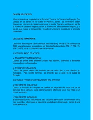7




CASETA DE CONTROL

 Compartimiento de propiedad de la Sociedad Terminal de Transportes Popayán S.A.
ubicado en las salidas de la ciudad de Popayán, donde los conductores deben
detener sus vehículos de pasajeros para que el Auxiliar Operativo verifique en planilla
el número de pasajeros registrados con el número que efectivamente transporta, y si
es del caso realice el comparendo y reporte al funcionario competente la anomalía
presentada.


CLASES DE TRANSPORTE

Las clases de transporte fueron definidas mediante la Ley 336 del 20 de diciembre de
1996, y para los cuales se expidieron los Decretos Reglamentarios 170-171-172-173-
174-175-176, y que a continuación se dan a conocer:

1.SEGÚN EL RADIO DE ACCION

a. TRANSPORTE INTERNACIONAL
Cuando se presta entre diferentes países bajo tratados, convenios o decisiones
binacionales o multinacionales.

b. TRANSPORTE NACIONAL
Cuando se presta dentro del territorio nacional entre dos o más distritos y/o
municipios. Para nuestro terminal, se entiende que se parte de la ciudad de
Popayán.

2.SEGÚN LA FORMA DE CONTRATACION DEL SERVICIO

a.TRANSPORTE COLECTIVO
Cuando el contrato de transporte se celebra por separado con cada una de las
personas de un vehículo, para recorrer parcial o totalmente una o más rutas en un
horario autorizado.

b.TRANSPORTE INDIVIDUAL
Si se contrata con una sola persona, para utilizar los servicios de un vehículo en uno o
más recorridos, observando la trayectoria señalada por el interesado, dentro de una
zona determinada.
 