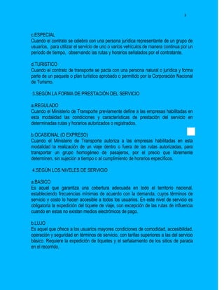 8




c.ESPECIAL
Cuando el contrato se celebra con una persona jurídica representante de un grupo de
usuarios, para utilizar el servicio de uno o varios vehículos de manera continua por un
período de tiempo, observando las rutas y horarios señalados por el contratante.

d.TURISTICO
Cuando el contrato de transporte se pacta con una persona natural o jurídica y forma
parte de un paquete o plan turístico aprobado o permitido por la Corporación Nacional
de Turismo.

3.SEGÚN LA FORMA DE PRESTACIÓN DEL SERVICIO

a.REGULADO
Cuando el Ministerio de Transporte previamente define a las empresas habilitadas en
esta modalidad las condiciones y características de prestación del servicio en
determinadas rutas y horarios autorizados o registrados.

b.OCASIONAL (O EXPRESO)
Cuando el Ministerio de Transporte autoriza a las empresas habilitadas en esta
modalidad la realización de un viaje dentro o fuera de las rutas autorizadas, para
transportar un grupo homogéneo de pasajeros, por el precio que libremente
determinen, sin sujeción a tiempo o al cumplimiento de horarios específicos.

4.SEGÚN LOS NIVELES DE SERVICIO

a.BASICO
Es aquel que garantiza una cobertura adecuada en todo el territorio nacional,
estableciendo frecuencias mínimas de acuerdo con la demanda, cuyos términos de
servicio y costo lo hacen accesible a todos los usuarios. En este nivel de servicio es
obligatoria la expedición del tiquete de viaje, con excepción de las rutas de influencia
cuando en estas no existan medios electrónicos de pago.

b.LUJO
Es aquel que ofrece a los usuarios mayores condiciones de comodidad, accesibilidad,
operación y seguridad en términos de servicio, con tarifas superiores a las del servicio
básico. Requiere la expedición de tiquetes y el señalamiento de los sitios de parada
en el recorrido.
 
