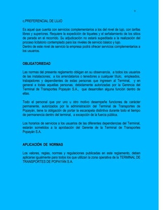 9


c.PREFERENCIAL DE LUJO

Es aquel que cuenta con servicios complementarios a los del nivel de lujo, con tarifas
libres y superiores. Requiere la expedición de tiquetes y el señalamiento de los sitios
de parada en el recorrido. Su adjudicación no estará supeditada a la realización del
proceso licitatorio contemplado para los niveles de servicio básico y lujo.
Dentro de este nivel de servicio la empresa podrá ofrecer servicios complementarios a
los usuarios.


OBLIGATORIEDAD

Las normas del presente reglamento obligan en su observancia, a todos los usuarios
de las instalaciones; a los arrendatarios o tenedores a cualquier título, empleados,
trabajadores y dependientes de estas personas que ingresen al Terminal, y en
general a todas aquellas personas, debidamente autorizadas por la Gerencia del
Terminal de Transportes Popayán S.A., que desarrollen alguna función dentro de
ellas.

Todo el personal que por uno u otro motivo desempeñe funciones de carácter
permanente, autorizados por la administración del Terminal de Transportes de
Popayán, tiene la obligación de portar la escarapela distintiva durante todo el tiempo
de permanencia dentro del terminal, a excepción de la fuerza pública.

Los horarios de servicios a los usuarios de las diferentes dependencias del Terminal,
estarán sometidos a la aprobación del Gerente de la Terminal de Transportes
Popayán S.A.


APLICACIÓN DE NORMAS

Los valores, reglas, normas y regulaciones publicadas en este reglamento, deben
aplicarse igualmente para todos los que utilizan la zona operativa de la TERMINAL DE
TRANSPORTES DE POPAYÁN S.A.
 
