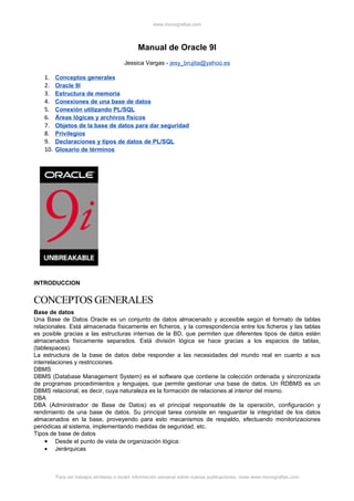 www.monografias.com




                                              Manual de Oracle 9I
                                        Jessica Vargas - jesy_brujita@yahoo.es

   1.    Conceptos generales
   2.    Oracle 9I
   3.    Estructura de memoria
   4.    Conexiones de una base de datos
   5.    Conexión utilizando PL/SQL
   6.    Áreas lógicas y archivos físicos
   7.    Objetos de la base de datos para dar seguridad
   8.    Privilegios
   9.    Declaraciones y tipos de datos de PL/SQL
   10.   Glosario de términos




INTRODUCCION


CONCEPTOS GENERALES
Base de datos
Una Base de Datos Oracle es un conjunto de datos almacenado y accesible según el formato de tablas
relacionales. Está almacenada físicamente en ficheros, y la correspondencia entre los ficheros y las tablas
es posible gracias a las estructuras internas de la BD, que permiten que diferentes tipos de datos estén
almacenados físicamente separados. Está división lógica se hace gracias a los espacios de tablas,
(tablespaces).
La estructura de la base de datos debe responder a las necesidades del mundo real en cuanto a sus
interrelaciones y restricciones.
DBMS
DBMS (Database Management System) es el software que contiene la colección ordenada y sincronizada
de programas procedimientos y lenguajes, que permite gestionar una base de datos. Un RDBMS es un
DBMS relacional, es decir, cuya naturaleza es la formación de relaciones al interior del mismo.
DBA
DBA (Administrador de Base de Datos) es el principal responsable de la operación, configuración y
rendimiento de una base de datos. Su principal tarea consiste en resguardar la integridad de los datos
almacenados en la base, proveyendo para esto mecanismos de respaldo, efectuando monitorizaciones
periódicas al sistema, implementando medidas de seguridad, etc.
Tipos de base de datos
     • Desde el punto de vista de organización lógica:
     • Jerárquicas



         Para ver trabajos similares o recibir información semanal sobre nuevas publicaciones, visite www.monografias.com
 