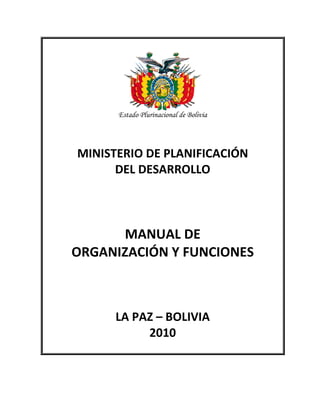 Estado Plurinacional de Bolivia




MINISTERIO DE PLANIFICACIÓN
      DEL DESARROLLO




       MANUAL DE
ORGANIZACIÓN Y FUNCIONES



      LA PAZ – BOLIVIA
           2010
 