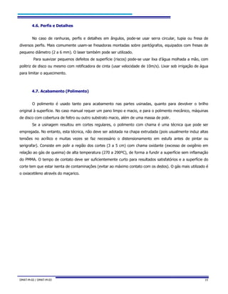 DMAT-M-02 / DMAT-M-03 15
4.6. Perfis e Detalhes
No caso de ranhuras, perfis e detalhes em ângulos, pode-se usar serra circular, tupia ou fresa de
diversos perfis. Mais comumente usam-se fresadoras montadas sobre pantógrafos, equipados com fresas de
pequeno diâmetro (2 a 6 mm). O laser também pode ser utilizado.
Para suavizar pequenos defeitos de superfície (riscos) pode-se usar lixa d’água molhada a mão, com
politriz de disco ou mesmo com retificadora de cinta (usar velocidade de 10m/s). Lixar sob irrigação de água
para limitar o aquecimento.
4.7. Acabamento (Polimento)
O polimento é usado tanto para acabamento nas partes usinadas, quanto para devolver o brilho
original à superfície. No caso manual requer um pano limpo e macio, e para o polimento mecânico, máquinas
de disco com cobertura de feltro ou outro substrato macio, além de uma massa de polir.
Se a usinagem resultou em cortes regulares, o polimento com chama é uma técnica que pode ser
empregada. No entanto, esta técnica, não deve ser adotada na chapa extrudada (pois usualmente induz altas
tensões no acrílico e muitas vezes se faz necessário o distensionamento em estufa antes de pintar ou
serigrafar). Consiste em polir a região dos cortes (3 a 5 cm) com chama oxidante (excesso de oxigênio em
relação ao gás de queima) de alta temperatura (270 a 290ºC), de forma a fundir a superfície sem inflamação
do PMMA. O tempo de contato deve ser suficientemente curto para resultados satisfatórios e a superfície do
corte tem que estar isenta de contaminações (evitar ao máximo contato com os dedos). O gás mais utilizado é
o oxiacetileno através do maçarico.
 