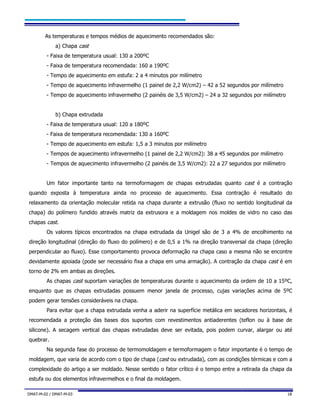 DMAT-M-02 / DMAT-M-03 18
As temperaturas e tempos médios de aquecimento recomendados são:
a) Chapa cast
- Faixa de temperatura usual: 130 a 200ºC
- Faixa de temperatura recomendada: 160 a 190ºC
- Tempo de aquecimento em estufa: 2 a 4 minutos por milímetro
- Tempo de aquecimento infravermelho (1 painel de 2,2 W/cm2) – 42 a 52 segundos por milímetro
- Tempo de aquecimento infravermelho (2 painéis de 3,5 W/cm2) – 24 a 32 segundos por milímetro
b) Chapa extrudada
- Faixa de temperatura usual: 120 a 180ºC
- Faixa de temperatura recomendada: 130 a 160ºC
- Tempo de aquecimento em estufa: 1,5 a 3 minutos por milímetro
- Tempos de aquecimento infravermelho (1 painel de 2,2 W/cm2): 38 a 45 segundos por milímetro
- Tempos de aquecimento infravermelho (2 painéis de 3,5 W/cm2): 22 a 27 segundos por milímetro
Um fator importante tanto na termoformagem de chapas extrudadas quanto cast é a contração
quando exposta à temperatura ainda no processo de aquecimento. Essa contração é resultado do
relaxamento da orientação molecular retida na chapa durante a extrusão (fluxo no sentido longitudinal da
chapa) do polímero fundido através matriz da extrusora e a moldagem nos moldes de vidro no caso das
chapas cast.
Os valores típicos encontrados na chapa extrudada da Unigel são de 3 a 4% de encolhimento na
direção longitudinal (direção do fluxo do polímero) e de 0,5 a 1% na direção transversal da chapa (direção
perpendicular ao fluxo). Esse comportamento provoca deformação na chapa caso a mesma não se encontre
devidamente apoiada (pode ser necessário fixa a chapa em uma armação). A contração da chapa cast é em
torno de 2% em ambas as direções.
As chapas cast suportam variações de temperaturas durante o aquecimento da ordem de 10 a 15ºC,
enquanto que as chapas extrudadas possuem menor janela de processo, cujas variações acima de 5ºC
podem gerar tensões consideráveis na chapa.
Para evitar que a chapa extrudada venha a aderir na superfície metálica em secadores horizontais, é
recomendada a proteção das bases dos suportes com revestimentos antiaderentes (teflon ou à base de
silicone). A secagem vertical das chapas extrudadas deve ser evitada, pois podem curvar, alargar ou até
quebrar.
Na segunda fase do processo de termomoldagem e termoformagem o fator importante é o tempo de
moldagem, que varia de acordo com o tipo de chapa (cast ou extrudada), com as condições térmicas e com a
complexidade do artigo a ser moldado. Nesse sentido o fator crítico é o tempo entre a retirada da chapa da
estufa ou dos elementos infravermelhos e o final da moldagem.
 