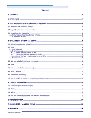 DMAT-M-02 / DMAT-M-03 2
ÍNDICE
11.. AA EEMMPPRREESSAA................................................................................................................................................... 4
22.. IINNTTRROODDUUÇÇÃÃOO ............................................................................................................................................... 4
33.. CCOOMMPPAARRAAÇÇÃÃOO EENNTTRREE CCHHAAPPAASS CCAASSTT EE EEXXTTRRUUDDAADDAASS ................................................................................. 5
3.1. O material certo para cada aplicação ............................................................................................................... 5
3.2. Exposição a luz solar e ambientes externos ...................................................................................................... 6
3.3. Propriedades das chapas XT e CT.................................................................................................................... 6
3.3.1. Propriedades mecânicas, térmicas e físicas ................................................................................................ 6
3.3.2. Isolamento acústico ................................................................................................................................ 7
44.. OOPPEERRAAÇÇÕÕEESS DDEE OOFFIICCIINNAA NNAASS CCHHAAPPAASS........................................................................................................ 7
4.1. Resfriamento durante a usinagem ................................................................................................................... 7
4.2. Corte ........................................................................................................................................................... 8
4.2.1. Corte Manual.......................................................................................................................................... 8
4.2.2. Corte mecânico....................................................................................................................................... 9
4.2.2.1. Serras elétricas – Serras de fita.......................................................................................................... 9
4.2.2.2. Serras elétricas – Circular de aço carbono ........................................................................................... 9
4.2.2.3. Serras elétricas – Circular de aço carbono rápido ................................................................................10
4.2.3. Corte com laser .....................................................................................................................................10
4.3. Guia para solução de problemas com cortes ....................................................................................................11
4.4. Furos ..........................................................................................................................................................11
4.5. Guia para solução de problemas em geral .......................................................................................................14
4.6. Perfis e Detalhes ..........................................................................................................................................15
4.7. Acabamento (Polimento) ...............................................................................................................................15
4.8. Guia de solução de problemas em processos de acabamento ............................................................................16
55.. TTIIPPOOSS DDEE MMOOLLDDAAGGEENNSS ..............................................................................................................................16
5.1. Termoformagem / Termomoldagem ...............................................................................................................16
5.2. Moldes ........................................................................................................................................................19
5.3. Dobras ........................................................................................................................................................22
5.4. Guia para solução de problemas com dobras e termoformagem.........................................................................22
66.. DDIISSTTOORRÇÇÃÃOO ÓÓTTIICCAA.....................................................................................................................................24
77.. RREECCOOZZIIMMEENNTTOO –– AALLÍÍVVIIOO DDEE TTEENNSSÃÃOO ........................................................................................................24
88.. MMOONNTTAAGGEEMM ................................................................................................................................................24
 