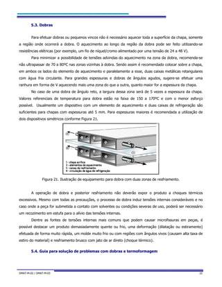 DMAT-M-02 / DMAT-M-03 22
5.3. Dobras
Para efetuar dobras ou pequenos vincos não é necessário aquecer toda a superfície da chapa, somente
a região onde ocorrerá a dobra. O aquecimento ao longo da região da dobra pode ser feito utilizando-se
resistências elétricas (por exemplo, um fio de níquel/cromo alimentado por uma tensão de 24 a 48 V).
Para minimizar a possibilidade de tensões advindas do aquecimento na zona da dobra, recomenda-se
não ultrapassar de 70 a 80ºC nas zonas vizinhas à dobra. Sendo assim é recomendado colocar sobre a chapa,
em ambos os lados do elemento de aquecimento e paralelamente a esse, duas caixas metálicas retangulares
com água fria circulante. Para grandes espessuras e dobras de ângulos agudos, sugere-se efetuar uma
ranhura em forma de V aquecendo mais uma zona do que a outra, quanto maior for a espessura da chapa.
No caso de uma dobra de ângulo reto, a largura dessa zona será de 5 vezes a espessura da chapa.
Valores referenciais de temperatura para dobra estão na faixa de 150 a 170ºC e com o menor esforço
possível. Usualmente um dispositivo com um elemento de aquecimento e duas caixas de refrigeração são
suficientes para chapas com espessuras até 5 mm. Para espessuras maiores é recomendada a utilização de
dois dispositivos simétricos conforme Figura 21.
Figura 21. Ilustração de equipamento para dobra com duas zonas de resfriamento.
A operação de dobra e posterior resfriamento não deverão expor o produto a choques térmicos
excessivos. Mesmo com todas as precauções, o processo de dobra induz tensões internas consideráveis e no
caso onde a peça for submetida a contato com solventes ou condições severas de uso, poderá ser necessário
um recozimento em estufa para o alívio das tensões internas.
Dentre as fontes de tensões internas mais comuns que podem causar microfissuras em peças, é
possível destacar um produto demasiadamente quente ou frio, uma deformação (dilatação ou estiramento)
efetuada de forma muito rápida, um molde muito frio ou com regiões com ângulos vivos (causam alta taxa de
estiro do material) e resfriamento brusco com jato de ar direto (choque térmico).
5.4. Guia para solução de problemas com dobras e termoformagem
 
