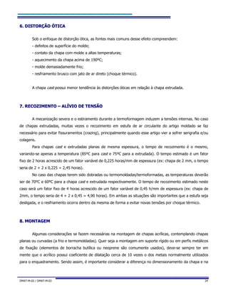 DMAT-M-02 / DMAT-M-03 24
66.. DDIISSTTOORRÇÇÃÃOO ÓÓTTIICCAA
Sob o enfoque de distorção ótica, as fontes mais comuns desse efeito compreendem:
- defeitos de superfície do molde;
- contato da chapa com molde a altas temperaturas;
- aquecimento da chapa acima de 190ºC;
- molde demasiadamente frio;
- resfriamento brusco com jato de ar direto (choque térmico).
A chapa cast possui menor tendência às distorções óticas em relação à chapa extrudada.
77.. RREECCOOZZIIMMEENNTTOO –– AALLÍÍVVIIOO DDEE TTEENNSSÃÃOO
A mecanização severa e o estiramento durante a termoformagem induzem a tensões internas. No caso
de chapas extrudadas, muitas vezes o recozimento em estufa de ar circulante do artigo moldado se faz
necessário para evitar fissuramentos (crazing), principalmente quando esse artigo vier a sofrer serigrafia e/ou
colagens.
Para chapas cast e extrudadas planas de mesma espessura, o tempo de recozimento é o mesmo,
variando-se apenas a temperatura (85ºC para cast e 75ºC para a extrudada). O tempo estimado é um fator
fixo de 2 horas acrescido de um fator variável de 0,225 horas/mm de espessura (ex: chapa de 2 mm, o tempo
seria de 2 + 2 x 0,225 = 2,45 horas).
No caso das chapas terem sido dobradas ou termomoldadas/termoformadas, as temperaturas deverão
ser de 70ºC e 60ºC para a chapa cast e extrudada respectivamente. O tempo de recozimento estimado neste
caso será um fator fixo de 4 horas acrescido de um fator variável de 0,45 h/mm de espessura (ex: chapa de
2mm, o tempo seria de 4 + 2 x 0,45 = 4,90 horas). Em ambas as situações são importantes que a estufa seja
desligada, e o resfriamento ocorra dentro da mesma de forma a evitar novas tensões por choque térmico.
88.. MMOONNTTAAGGEEMM
Algumas considerações se fazem necessárias na montagem de chapas acrílicas, contemplando chapas
planas ou curvadas (a frio e termomoldadas). Quer seja a montagem em suporte rígido ou em perfis metálicos
de fixação (elementos de borracha butílica ou neoprene são comumente usados), deve-se sempre ter em
mente que o acrílico possui coeficiente de dilatação cerca de 10 vezes o dos metais normalmente utilizados
para o enquadramento. Sendo assim, é importante considerar a diferença no dimensionamento da chapa e na
 