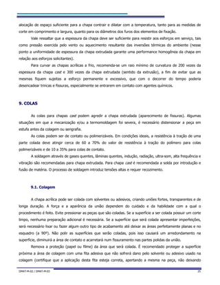 DMAT-M-02 / DMAT-M-03 25
alocação de espaço suficiente para a chapa contrair e dilatar com a temperatura, tanto para as medidas de
corte em comprimento e largura, quanto para os diâmetros dos furos dos elementos de fixação.
Vale ressaltar que a espessura da chapa deve ser suficiente para resistir aos esforços em serviço, tais
como pressão exercida pelo vento ou aquecimento resultante das inversões térmicas do ambiente (nesse
ponto a uniformidade de espessura da chapa extrudada garante uma performance homogênea da chapa em
relação aos esforços solicitantes).
Para curvar as chapas acrílicas a frio, recomenda-se um raio mínimo de curvatura de 200 vezes da
espessura da chapa cast e 300 vezes da chapa extrudada (sentido da extrusão), a fim de evitar que as
mesmas fiquem sujeitas a esforço permanente e excessivo, que com o decorrer do tempo poderia
desencadear trincas e fissuras, especialmente se entrarem em contato com agentes químicos.
99.. CCOOLLAASS
As colas para chapas cast podem agredir a chapa extrudada (aparecimento de fissuras). Algumas
situações em que a mecanização e/ou a termomoldagem foi severa, é necessário distensionar a peça em
estufa antes da colagem ou serigrafia.
As colas podem ser de contato ou polimerizáveis. Em condições ideais, a resistência à tração de uma
parte colada deve atingir cerca de 60 a 70% do valor de resistência à tração do polímero para colas
polimerizáveis e de 10 a 35% para colas de contato.
A soldagem através de gases quentes, lâminas quentes, indução, radiação, ultra-som, alta frequência e
vibração são recomendadas para chapa extrudada. Para chapa cast é recomendada a solda por introdução e
fusão de matéria. O processo de soldagem introduz tensões altas e requer recozimento.
9.1. Colagem
A chapa acrílica pode ser colada com solventes ou adesivos, criando uniões fortes, transparentes e de
longa duração. A força e a aparência da união dependem do cuidado e da habilidade com a qual o
procedimento é feito. Evite pressionar as peças que são coladas. Se a superfície a ser colada possuir um corte
limpo, nenhuma preparação adicional é necessária. Se a superfície que será colada apresentar imperfeições,
será necessário lixar ou fazer algum outro tipo de acabamento até deixar as áreas perfeitamente planas e no
esquadro (a 90º). Não polir as superfícies que serão coladas, pois isso causará um arredondamento na
superfície, diminuirá a área de contato e acarretará num fissuramento nas partes polidas da união.
Remova a proteção (papel ou filme) da área que será colada. É recomendado proteger a superfície
próxima a área de colagem com uma fita adesiva que não sofrerá dano pelo solvente ou adesivo usado na
colagem (certifique que a aplicação desta fita esteja correta, apertando a mesma na peça, não deixando
 