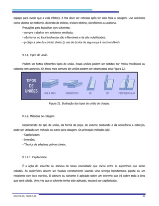DMAT-M-02 / DMAT-M-03 26
espaço para evitar que a cola infiltre). A fita deve ser retirada após ter sido feita a colagem. Use solventes
como cloreto de metileno, dicloreto de etileno, tricloro-etileno, clorofórmio ou acetona.
Precações para trabalhar com solventes:
- sempre trabalhar em ambiente ventilado;
- não fumar no local (solventes são inflamáveis e de alta volatilidade);
- proteja a pele do contato direto (o uso de óculos de segurança é recomendável).
9.1.1. Tipos de união
Podem ser feitos diferentes tipos de união. Essas uniões podem ser obtidas por meios mecânicos ou
colando com adesivos. Os tipos mais comuns de uniões podem ser observados pela Figura 22.
Figura 22. Ilustração dos tipos de união de chapas.
9.1.2. Métodos de colagem
Dependendo do tipo de união, da forma da peça, do volume produzido e da resistência a esforços,
pode ser utilizado um método ou outro para colagem. Os principais métodos são:
- Capilaridade;
- Imersão;
- Técnica de adesivos polimerizáveis.
9.1.2.1. Capilaridade
É a ação do solvente ou adesivo de baixa viscosidade que escoa entre as superfícies que serão
coladas. As superfícies devem ser fixadas corretamente usando uma seringa hipodérmica, pipeta ou um
recipiente com bico estreito. O adesivo ou solvente é aplicado sobre um extremo que irá cobrir toda a área
que será colada. Uma vez que o solvente tenha sido aplicado, escoará por capilaridade.
 