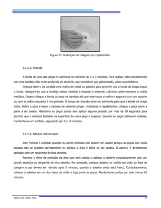 DMAT-M-02 / DMAT-M-03 27
Figura 23. Ilustração de colagem por capilaridade.
9.1.2.2. Imersão
A borda de uma das peças é submersa no solvente de 2 a 3 minutos. Para realizar este procedimento
use uma bandeja não muito profunda de alumínio, aço inoxidável, aço galvanizado, vidro ou polietileno.
Coloque dentro da bandeja uma malha de metal ou plástico para prevenir que a borda da chapa toque
o fundo. Assegure-se que a bandeja esteja nivelada e despeje o solvente, cobrindo uniformemente a malha
metálica. Depois coloque a borda da peça na bandeja até que este toque a malha e segure-a com um suporte
ou com as mãos enquanto é mergulhada. O tempo de imersão deve ser suficiente para que a borda da chapa
inche. Retire a peça e deixe o excesso de solvente pingar. Cuidadosa e rapidamente, coloque a peça sobre a
parte a ser colada. Mantenha as peças juntas sem aplicar alguma pressão por mais de 30 segundos para
permitir que o solvente trabalhe na superfície da outra peça e evapore. Quando as peças estiverem coladas,
mantenha-as em contato, segurando por 5 a 15 minutos.
9.1.2.3. Adesivo Polimerizável
Este método é utilizado quando os outros métodos não podem ser usados porque as peças que serão
coladas não se ajustam corretamente ou porque a área é difícil de ser colada. O adesivo é diretamente
aplicado com um recipiente de bico estreito.
Remova o filme de proteção da área que será colada e aplique o adesivo cuidadosamente com um
pincel, espátula ou recipiente de bico estreito. Por proteção, coloque adesivo na região em volta da área de
colagem e que deverá ser retirado após 5 minutos, quando o adesivo ainda está fresco. Cuidadosamente,
coloque o adesivo em um dos lados da união e logo junte as peças. Mantenha-as juntas por pelo menos 10
minutos.
 