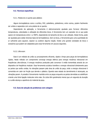 DMAT-M-02 / DMAT-M-03 28
9.2. Técnicas específicas
9.2.1. Pistola de ar quente para plástico
Alguns termoplásticos como o acrílico, PVC, polietileno, poliestireno, entre outros, podem facilmente
ser unidos e separados com uma pistola de ar quente.
Dependendo da aplicação, a ferramenta é eletronicamente ajustada para fornecer diferentes
temperaturas, velocidades e utilização de diferentes bicos. A ferramenta tem um soprador de ar que pode
operar em temperaturas entre 1 a 700ºC, dependendo do tamanho do bico a ser utilizado. Desta forma, pode
ser ajustada para soldar diversos tipos de termoplásticos. Sem os bicos, a ferramenta gera uma quantidade de
ar suficiente para aquecer, separar ou acelerar alguma reação. Existe uma grande variedade de bicos e
acessórios que podem ser adaptados para essa ferramenta em poucos segundos.
9.2.2. Ultra-som
Esse é um método de união ou processamento eficiente, rápido e limpo para peças de termoplásticos
rígidos. Neste método um componente converge energia elétrica para energia mecânica vibracional em
freqüências ultra-sônicas. A energia mecânica produzida pelo conversor é então transmitida através de um
dispositivo de freqüência modular. Essa ferramenta acústica transfere a energia vibracional diretamente para
as partes que serão unidas. As vibrações passam pela área de união da peça, onde a energia vibracional é
convertida em calor de fricção que derrete o plástico. Quando esse estado de derretimento é alcançado, as
vibrações param. A pressão é brevemente mantida entre as peças enquanto as partes derretidas se solidificam
criando uma forte ligação molecular entre elas. Os ciclos têm geralmente menos que um segundo de duração
e a união alcança a aparência do material da peça.
9.3. Guia de solução de problemas com colagem
 