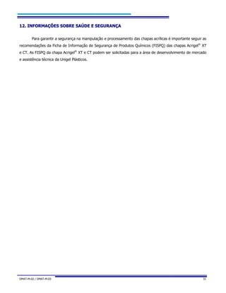 DMAT-M-02 / DMAT-M-03 31
1122.. IINNFFOORRMMAAÇÇÕÕEESS SSOOBBRREE SSAAÚÚDDEE EE SSEEGGUURRAANNÇÇAA
Para garantir a segurança na manipulação e processamento das chapas acrílicas é importante seguir as
recomendações da Ficha de Informação de Segurança de Produtos Químicos (FISPQ) das chapas Acrigel®
XT
e CT. As FISPQ da chapa Acrigel®
XT e CT podem ser solicitadas para a área de desenvolvimento de mercado
e assistência técnica da Unigel Plásticos.
 
