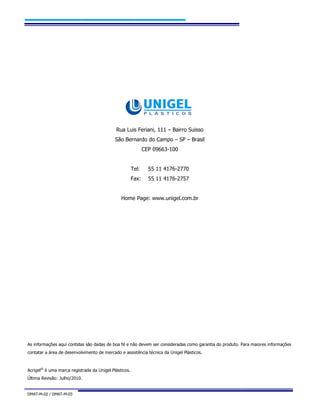 DMAT-M-02 / DMAT-M-03 36
Rua Luis Feriani, 111 – Bairro Suisso
São Bernardo do Campo – SP – Brasil
CEP 09663-100
Tel: 55 11 4176-2770
Fax: 55 11 4176-2757
Home Page: www.unigel.com.br
As informações aqui contidas são dadas de boa fé e não devem ser consideradas como garantia do produto. Para maiores informações
contatar a área de desenvolvimento de mercado e assistência técnica da Unigel Plásticos.
Acrigel®
é uma marca registrada da Unigel Plásticos.
Última Revisão: Julho/2010.
 