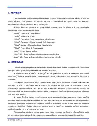 DMAT-M-02 / DMAT-M-03 4
11.. AA EEMMPPRREESSAA
O Grupo Unigel é um conglomerado de empresas que atua no setor petroquímico e plástico há mais de
quatro décadas. Está presente no mercado nacional e internacional em quatro áreas de negócios:
especialidades químicas, plásticos, agro e embalagens.
A Unigel Plásticos, integrante do grupo Unigel, atua no setor de plástico e é responsável pela
fabricação e comercialização dos produtos:
Durolon®
– Resina de Policarbonato
Duroloy®
– Blenda de PC/ABS
PCLight®
Compacto – Chapa compacta de Policarbonato
PCLight®
Corrugado – Chapa corrugada de Policarbonato
PCLight®
Alveolar – Chapa alveolar de Policarbonato
PCLight®
Filme – Filme de Policarbonato
Acrigel®
PMMA – Resina Acrílica
Acrigel®
CT – Chapa acrílica produzida pelo processo Cell Cast
Acrigel®
XT – Chapa acrílica produzida pelo processo de extrusão
22.. IINNTTRROODDUUÇÇÃÃOO
O acrílico é um termoplástico transparente que oferece excelente balanço de propriedades, sendo uma
vantajosa opção quando comparado a outros polímeros e ao vidro.
As chapas acrílicas Acrigel®
CT e Acrigel®
XT são produzidas a partir de monômero MMA (metil
metacrilato) virgem e resina de PMMA, respectivamente. Ambas produzidas no mais alto padrão de pureza e
qualidade.
Os processos utilizados pela Unigel Plásticos para a produção de chapas são: Cell Cast e Extrusão. No
processo Cell Cast, o monômero MMA e aditivos são vertidos em um molde de vidro onde ocorre a
polimerização mediante ação do calor. No processo de extrusão, a chapa é obtida através da extrusão da
resina de PMMA por uma matriz plana. Neste processo, a espessura é definida por um conjunto de calandras
que ficam após a matriz.
As chapas são oferecidas ao mercado em uma ampla gama de dimensões, espessuras, cores e padrões
especiais. Assim, atendem às necessidades dos mais diversos segmentos de mercado, tais como sinalização,
luminosos, arquitetura, decoração de interiores, mobiliário, urbanismo, portas, janelas, espelhos, utilidades
domésticas, clarabóias, cúpulas, coberturas, barreiras acústicas, lavatórios, banheiras, indústria automotiva,
médico-hospitalar, peças técnicas e de uso geral.
Este manual de orientação técnica para a chapa cast e extrudada visa fornecer informações de apoio
ao processamento e manipulação das chapas, bem como esclarecer algumas diferenças entre cada tipo.
 