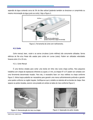 DMAT-M-02 / DMAT-M-03 8
aspersão de água contendo cerca de 3% de óleo solúvel (podendo também se direcionar ar comprimido ou
mesmo micronização de água junto ao corte). Veja a Figura 2.
Figura 2. Ferramenta de corte com resfriamento.
4.2. Corte
Corte manual, laser, router e as serras circulares (corte retilíneo) são comumente utilizadas. Serras
elétricas de fita e/ou fresas são usadas para cortes em curvas (raios). Podem ser utilizadas velocidades
lineares entre 15 e 25 m/s.
4.2.1. Corte Manual
É uma técnica simples para cortar uma borda em linha reta numa chapa acrílica. Para pequenos
trabalhos com chapas de espessuras inferiores ou iguais a 3 mm, as chapas XT e CT podem ser cortadas com
uma ferramenta denominada riscador. Para isto, é necessário fazer um risco retilíneo na chapa conforme
Figura 3. Vários traços poderão ser necessários para garantir uma marca suficientemente profunda e garantir
uma quebra uniforme na região traçada. Certifique-se que o entalhe se estenda até as bordas da chapa. Para
separar as partes riscadas, exercer uma pressão em ambos os lados do risco conforme Figura 4.
Figura 3. Demonstração do risco na chapa. Figura 4. Separação da parte riscada.
 