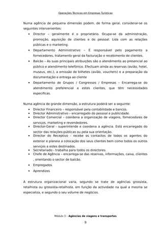 Operações Técnicas em Empresas Turísticas
Numa agência de pequena dimensão podem, de forma geral, considerar-se os
seguintes intervenientes:
 Director – geralmente é o proprietário. Ocupa-se da administração,
promoção, aquisição de clientes e do pessoal. Lida com as relações
públicas e o marketing.
 Departamento Administrativo – É responsável pelo pagamento a
fornecedores, tratamento geral da facturação e recebimento de clientes.
 Balcão – As suas principais atribuições são o atendimento ao presencial ao
público e atendimento telefónico. Efectuam ainda as reservas (avião, hotel,
museus, etc.), a emissão de bilhetes (avião, vouchers) e a preparação da
documentação e entrega ao cliente
 Departamento de Grupos / Congressos / Empresas – Encarrega-se do
atendimento preferencial a estes clientes, que têm necessidades
especificas.
Numa agência de grande dimensão, a estrutura poderá ser a seguinte:
 Director Financeiro – responsável pela contabilidade e bancos.
 Director Administrativo – encarregado do pessoal e publicidade.
 Director Comercial – coordena a organização de viagens, fornecedores de
serviços, marketing e revendedores.
 Director-Geral - superintende e coordena a agência. Está encarregado do
sector das relações-públicas ou pela sua orientação.
 Director do Receptivo - recebe os contactos de todos os agentes do
exterior e planeia a colocação dos seus clientes bem como todos os outros
serviços a estes destinados.
 Secretariado - trabalha para todos os directores.
 Chefe de Agência – encarrega-se das reservas, informações, caixa, clientes
, orientando o sector de balcão.
 Empregados
 Aprendizes
A estrutura organizacional varia, segundo se trate de agências grossista,
retalhista ou grossista-retalhista, em função da actividade na qual a mesma se
especializa, e segundo o seu volume de negócios.
Módulo 3 – Agências de viagens e transportes
9
 