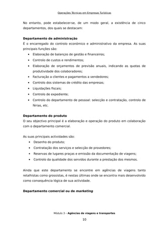 Operações Técnicas em Empresas Turísticas
No entanto, pode estabelecer-se, de um modo geral, a existência de cinco
departamentos, dos quais se destacam:
Departamento de administração
É o encarregado do controlo económico e administrativo da empresa. As suas
principais funções são:
 Elaboração de balanços de gestão e financeiros;
 Controlo de custos e rendimentos;
 Elaboração de orçamentos de previsão anuais, indicando as quotas de
produtividade dos colaboradores;
 Facturação a clientes e pagamentos a vendedores;
 Controlo dos sistemas de crédito das empresas;
 Liquidações fiscais;
 Controlo de expediente;
 Controlo do departamento de pessoal: selecção e contratação, controlo de
férias, etc.
Departamento do produto
O seu objectivo principal é a elaboração e operação do produto em colaboração
com o departamento comercial.
As suas principais actividades são:
 Desenho do produto;
 Contratação dos serviços e selecção de provedores;
 Reservas de lugares praças e emissão da documentação de viagens;
 Controlo da qualidade dos servidos durante a prestação dos mesmos.
Ainda que este departamento se encontre em agências de viagens tanto
retalhistas como grossistas, é nestas últimas onde se encontra mais desenvolvido
como consequência lógica de sua actividade.
Departamento comercial ou de marketing
Módulo 3 – Agências de viagens e transportes
10
 