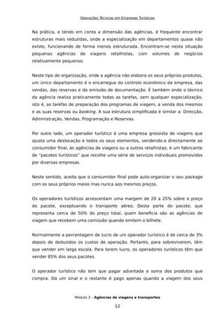 Operações Técnicas em Empresas Turísticas
Na prática, e tendo em conta a dimensão das agências, é frequente encontrar
estruturas mais reduzidas, onde a especialização em departamentos quase não
existe, funcionando de forma menos estruturada. Encontram-se nesta situação
pequenas agências de viagens retalhistas, com volumes de negócios
relativamente pequenos.
Neste tipo de organização, onde a agência não elabora os seus próprios produtos,
um único departamento é o encarregue do controlo económico da empresa, das
vendas, das reservas e da emissão de documentação. É também onde o técnico
da agência realiza praticamente todas as tarefas, sem qualquer especialização,
isto é, as tarefas de preparação dos programas de viagem, a venda dos mesmos
e as suas reservas ou booking. A sua estrutura simplificada é similar a: Direcção,
Administração, Vendas, Programação e Reservas.
Por outro lado, um operador turístico é uma empresa grossista de viagens que
ajusta uma deslocação e todos os seus elementos, vendendo-a directamente ao
consumidor final, às agências de viagens ou a outros retalhistas; é um fabricante
de “pacotes turísticos” que recolhe uma série de serviços individuais promovidos
por diversas empresas.
Neste sentido, aceita que o consumidor final pode auto-organizar o seu package
com os seus próprios meios mas nunca aos mesmos preços.
Os operadores turísticos acrescentam uma margem de 20 a 25% sobre o preço
do pacote, exceptuando o transporte aéreo. Desta parte do pacote, que
representa cerca de 50% do preço total, quem beneficia são as agências de
viagem que recebem uma comissão quando emitem o bilhete.
Normalmente a percentagem de lucro de um operador turístico é de cerca de 3%
depois de deduzidos os custos de operação. Portanto, para sobreviverem, têm
que vender em larga escala. Para terem lucro, os operadores turísticos têm que
vender 85% dos seus pacotes.
O operador turístico não tem que pagar adiantada a soma dos produtos que
compra. Dá um sinal e o restante é pago apenas quando a viagem dos seus
Módulo 3 – Agências de viagens e transportes
12
 