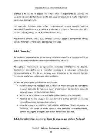 Operações Técnicas em Empresas Turísticas
clientes é finalizada. O espaço de tempo entre o pagamento da agência de
viagens ao operador turístico e deste aos seus fornecedores é muito importante
para a sua sobrevivência.
Um operador turístico pode sofrer consequências graves quando factores
externos influenciam a sua actividade e robustez económica. Exemplos disto são:
o clima, a insegurança, as catástrofes naturais, etc.).
Actualmente sofrem, ainda, outra ameaça já que as próprias companhias aéreas
estão a fazer concorrência aos operadores turísticos.
1.3.O “incoming”
As empresas especializadas em incoming distribuem serviços e pacotes turísticos
para os turistas visitarem o destino onde elas estão situadas.
As agências representam os operadores turísticos estrangeiros no destino.
Dedicam-se principalmente a contratar serviços e a organizar actividades
complementares a fim de os fornecer aos grossistas e, ao mesmo tempo,
recebem e apoiam os turistas por estes enviados.
Podem ter quatro principais tipos de actividades:
 Turismo receptivo, recepção dos turistas em representação de operadores
e outras agências de viagens a quem proporcionam os transfers, pagando
os serviços por conta do representado;
 Venda de excursões e contratação de guias a pedido dos visitantes;
 Reserva de hotéis, aluguer de automóveis e outros serviços acessórios
como obtenção de passaportes e vistos;
 Turismo emissor: as agências de viagens receptivas podem organizar o
receptivo, por conta de outra agência mas também, simultaneamente,
vender passagens e viagens completas para outros destinos.
1.3.1. Características dos vários tipos de grupos que visitam Portugal
Módulo 3 – Agências de viagens e transportes
13
 