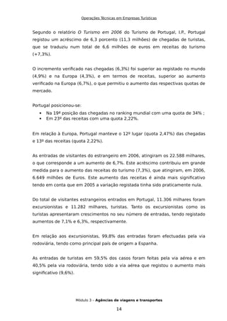Operações Técnicas em Empresas Turísticas
Segundo o relatório O Turismo em 2006 do Turismo de Portugal, I.P., Portugal
registou um acréscimo de 6,3 porcento (11,3 milhões) de chegadas de turistas,
que se traduziu num total de 6,6 milhões de euros em receitas do turismo
(+7,3%).
O incremento verificado nas chegadas (6,3%) foi superior ao registado no mundo
(4,9%) e na Europa (4,3%), e em termos de receitas, superior ao aumento
verificado na Europa (6,7%), o que permitiu o aumento das respectivas quotas de
mercado.
Portugal posicionou-se:
 Na 19ª posição das chegadas no ranking mundial com uma quota de 34% ;
 Em 23º das receitas com uma quota 2,22%.
Em relação à Europa, Portugal manteve o 12º lugar (quota 2,47%) das chegadas
e 13º das receitas (quota 2,22%).
As entradas de visitantes do estrangeiro em 2006, atingiram os 22.588 milhares,
o que corresponde a um aumento de 6,7%. Este acréscimo contribuiu em grande
medida para o aumento das receitas do turismo (7,3%), que atingiram, em 2006,
6.649 milhões de Euros. Este aumento das receitas é ainda mais significativo
tendo em conta que em 2005 a variação registada tinha sido praticamente nula.
Do total de visitantes estrangeiros entrados em Portugal, 11.306 milhares foram
excursionistas e 11.282 milhares, turistas. Tanto os excursionistas como os
turistas apresentaram crescimentos no seu número de entradas, tendo registado
aumentos de 7,1% e 6,3%, respectivamente.
Em relação aos excursionistas, 99,8% das entradas foram efectuadas pela via
rodoviária, tendo como principal país de origem a Espanha.
As entradas de turistas em 59,5% dos casos foram feitas pela via aérea e em
40,5% pela via rodoviária, tendo sido a via aérea que registou o aumento mais
significativo (9,6%).
Módulo 3 – Agências de viagens e transportes
14
 