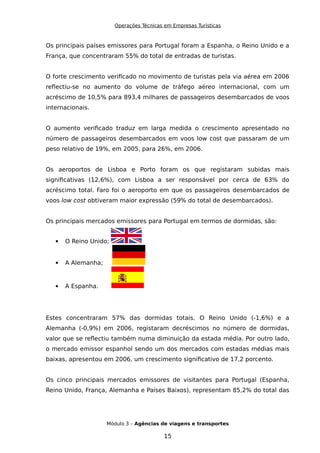 Operações Técnicas em Empresas Turísticas
Os principais países emissores para Portugal foram a Espanha, o Reino Unido e a
França, que concentraram 55% do total de entradas de turistas.
O forte crescimento verificado no movimento de turistas pela via aérea em 2006
reflectiu-se no aumento do volume de tráfego aéreo internacional, com um
acréscimo de 10,5% para 893,4 milhares de passageiros desembarcados de voos
internacionais.
O aumento verificado traduz em larga medida o crescimento apresentado no
número de passageiros desembarcados em voos low cost que passaram de um
peso relativo de 19%, em 2005, para 26%, em 2006.
Os aeroportos de Lisboa e Porto foram os que registaram subidas mais
significativas (12,6%), com Lisboa a ser responsável por cerca de 63% do
acréscimo total. Faro foi o aeroporto em que os passageiros desembarcados de
voos low cost obtiveram maior expressão (59% do total de desembarcados).
Os principais mercados emissores para Portugal em termos de dormidas, são:
 O Reino Unido;
 A Alemanha;
 A Espanha.
Estes concentraram 57% das dormidas totais. O Reino Unido (-1,6%) e a
Alemanha (-0,9%) em 2006, registaram decréscimos no número de dormidas,
valor que se reflectiu também numa diminuição da estada média. Por outro lado,
o mercado emissor espanhol sendo um dos mercados com estadas médias mais
baixas, apresentou em 2006, um crescimento significativo de 17,2 porcento.
Os cinco principais mercados emissores de visitantes para Portugal (Espanha,
Reino Unido, França, Alemanha e Países Baixos), representam 85,2% do total das
Módulo 3 – Agências de viagens e transportes
15
 