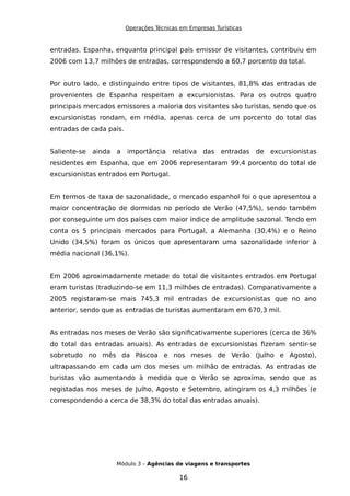 Operações Técnicas em Empresas Turísticas
entradas. Espanha, enquanto principal país emissor de visitantes, contribuiu em
2006 com 13,7 milhões de entradas, correspondendo a 60,7 porcento do total.
Por outro lado, e distinguindo entre tipos de visitantes, 81,8% das entradas de
provenientes de Espanha respeitam a excursionistas. Para os outros quatro
principais mercados emissores a maioria dos visitantes são turistas, sendo que os
excursionistas rondam, em média, apenas cerca de um porcento do total das
entradas de cada país.
Saliente-se ainda a importância relativa das entradas de excursionistas
residentes em Espanha, que em 2006 representaram 99,4 porcento do total de
excursionistas entrados em Portugal.
Em termos de taxa de sazonalidade, o mercado espanhol foi o que apresentou a
maior concentração de dormidas no período de Verão (47,5%), sendo também
por conseguinte um dos países com maior índice de amplitude sazonal. Tendo em
conta os 5 principais mercados para Portugal, a Alemanha (30,4%) e o Reino
Unido (34,5%) foram os únicos que apresentaram uma sazonalidade inferior à
média nacional (36,1%).
Em 2006 aproximadamente metade do total de visitantes entrados em Portugal
eram turistas (traduzindo-se em 11,3 milhões de entradas). Comparativamente a
2005 registaram-se mais 745,3 mil entradas de excursionistas que no ano
anterior, sendo que as entradas de turistas aumentaram em 670,3 mil.
As entradas nos meses de Verão são significativamente superiores (cerca de 36%
do total das entradas anuais). As entradas de excursionistas fizeram sentir-se
sobretudo no mês da Páscoa e nos meses de Verão (Julho e Agosto),
ultrapassando em cada um dos meses um milhão de entradas. As entradas de
turistas vão aumentando à medida que o Verão se aproxima, sendo que as
registadas nos meses de Julho, Agosto e Setembro, atingiram os 4,3 milhões (e
correspondendo a cerca de 38,3% do total das entradas anuais).
Módulo 3 – Agências de viagens e transportes
16
 