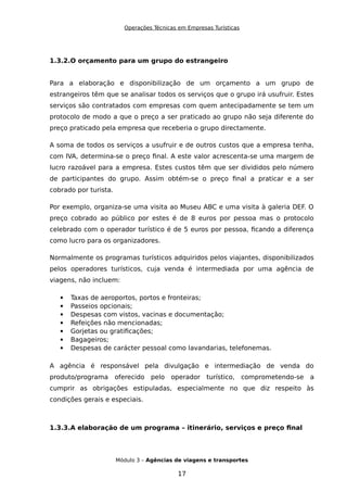 Operações Técnicas em Empresas Turísticas
1.3.2.O orçamento para um grupo do estrangeiro
Para a elaboração e disponibilização de um orçamento a um grupo de
estrangeiros têm que se analisar todos os serviços que o grupo irá usufruir. Estes
serviços são contratados com empresas com quem antecipadamente se tem um
protocolo de modo a que o preço a ser praticado ao grupo não seja diferente do
preço praticado pela empresa que receberia o grupo directamente.
A soma de todos os serviços a usufruir e de outros custos que a empresa tenha,
com IVA, determina-se o preço final. A este valor acrescenta-se uma margem de
lucro razoável para a empresa. Estes custos têm que ser divididos pelo número
de participantes do grupo. Assim obtém-se o preço final a praticar e a ser
cobrado por turista.
Por exemplo, organiza-se uma visita ao Museu ABC e uma visita à galeria DEF. O
preço cobrado ao público por estes é de 8 euros por pessoa mas o protocolo
celebrado com o operador turístico é de 5 euros por pessoa, ficando a diferença
como lucro para os organizadores.
Normalmente os programas turísticos adquiridos pelos viajantes, disponibilizados
pelos operadores turísticos, cuja venda é intermediada por uma agência de
viagens, não incluem:
 Taxas de aeroportos, portos e fronteiras;
 Passeios opcionais;
 Despesas com vistos, vacinas e documentação;
 Refeições não mencionadas;
 Gorjetas ou gratificações;
 Bagageiros;
 Despesas de carácter pessoal como lavandarias, telefonemas.
A agência é responsável pela divulgação e intermediação de venda do
produto/programa oferecido pelo operador turístico, comprometendo-se a
cumprir as obrigações estipuladas, especialmente no que diz respeito às
condições gerais e especiais.
1.3.3.A elaboração de um programa – itinerário, serviços e preço final
Módulo 3 – Agências de viagens e transportes
17
 