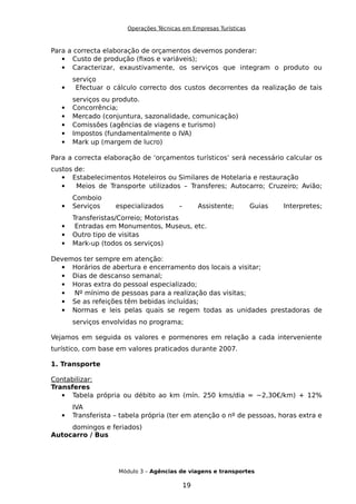 Operações Técnicas em Empresas Turísticas
Para a correcta elaboração de orçamentos devemos ponderar:
 Custo de produção (fixos e variáveis);
 Caracterizar, exaustivamente, os serviços que integram o produto ou
serviço
 Efectuar o cálculo correcto dos custos decorrentes da realização de tais
serviços ou produto.
 Concorrência;
 Mercado (conjuntura, sazonalidade, comunicação)
 Comissões (agências de viagens e turismo)
 Impostos (fundamentalmente o IVA)
 Mark up (margem de lucro)
Para a correcta elaboração de ‘orçamentos turísticos’ será necessário calcular os
custos de:
 Estabelecimentos Hoteleiros ou Similares de Hotelaria e restauração
 Meios de Transporte utilizados – Transferes; Autocarro; Cruzeiro; Avião;
Comboio
 Serviços especializados – Assistente; Guias Interpretes;
Transferistas/Correio; Motoristas
 Entradas em Monumentos, Museus, etc.
 Outro tipo de visitas
 Mark-up (todos os serviços)
Devemos ter sempre em atenção:
 Horários de abertura e encerramento dos locais a visitar;
 Dias de descanso semanal;
 Horas extra do pessoal especializado;
 Nº mínimo de pessoas para a realização das visitas;
 Se as refeições têm bebidas incluídas;
 Normas e leis pelas quais se regem todas as unidades prestadoras de
serviços envolvidas no programa;
Vejamos em seguida os valores e pormenores em relação a cada interveniente
turístico, com base em valores praticados durante 2007.
1. Transporte
Contabilizar:
Transferes
 Tabela própria ou débito ao km (mín. 250 kms/dia = ~2,30€/km) + 12%
IVA
 Transferista – tabela própria (ter em atenção o nº de pessoas, horas extra e
domingos e feriados)
Autocarro / Bus
Módulo 3 – Agências de viagens e transportes
19
 