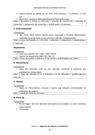 Operações Técnicas em Empresas Turísticas
 Tabela própria ou débito ao km (mín. 250 kms/dia = ~2,30€/km) + 12%
IVA
 Motorista – ponderar Refeições/Alojamento/Gratificações
Total = Transferes e Visitas (c/ 12% IVA) + serviços do transferista + refeições do
motorista + alojamento do motorista + gratificação / nº pessoas
2. Guia-Intérprete
Contabilizar:
 Pax extra, horas extras, idioma extra, domingos e feriados, deslocações,
refeições (quando está no seu concelho não são contabilizadas).
Total = Horas de trabalho (c/ 21% IVA) + refeições + alojamento + deslocações /
nº pessoas
Alojamento
Contabilizar
 valor dos quartos SGL / DBL / TRPL /SUITE
 regime de alojamento (BB / HB / FB / TI)
Total = Preço do quarto e regime x nº de noites + gratificações por Hotel
4. Alimentação
Contabilizar:
 Valor das refeições, com ou sem bebidas, mediante a categoria das
unidades de restauração.
Total = Preço da refeição (c/ ou s/ bebidas) x nº de refeições + gratificação por
refeição
5. Visitas
Contabilizar:
 Todos os monumentos, museus e outros que estejam contemplados no
programa da viagem.
Total = Soma de todas as entradas
6. Mark up
Contabilizar:
 Percentagem de lucro aplicada pela agência de viagens ou outra empresa
organizadora
 Comissões
Módulo 3 – Agências de viagens e transportes
20
 