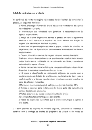 Operações Técnicas em Empresas Turísticas
1.3.4.Os contratos com o cliente
Os contratos de venda de viagens organizadas deverão conter, de forma clara e
precisa, as seguintes menções:
a) Nome, endereço e número do alvará da agência vendedora e da agência
organizadora da viagem;
b) Identificação das entidades que garantem a responsabilidade da
agência organizadora;
c) Preço da viagem organizada, termos e prazos em que é legalmente
admitida a sua alteração e impostos ou taxas devidos em função da
viagem, que não estejam incluídos no preço;
d) Montante ou percentagem do preço a pagar, a título de princípio de
pagamento, data de liquidação do remanescente e consequências da falta
de pagamento;
e) Origem, itinerário e destino da viagem, períodos e datas de estada;
f) Número mínimo de participantes de que dependa a realização da viagem
e data limite para a notificação do cancelamento ao cliente, caso não se
tenha atingido aquele número;
g) Meios, categorias e características de transporte utilizados, datas, locais
de partida e regresso e, quando possível, as horas;
h) O grupo e classificação do alojamento utilizado, de acordo com a
regulamentação do Estado de acolhimento, sua localização, bem como o
nível de conforto e demais características principais, número e regime ou
plano de refeições fornecidas;
i) Montantes máximos exigíveis à agência, nos termos do artigo 40.º;
j) Termos a observar para reclamação do cliente pelo não cumprimento
pontual dos serviços acordados;
l) Visitas, excursões ou outros serviços incluídos no preço;
m) Serviços facultativamente pagos pelo cliente;
n) Todas as exigências específicas que o cliente comunique à agência e
esta aceite.
2 – Sem prejuízo do disposto no número seguinte, considera-se celebrado o
contrato com a entrega ao cliente do programa de viagem e do recibo de
Módulo 3 – Agências de viagens e transportes
21
 