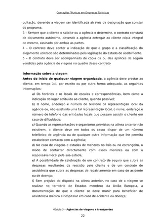 Operações Técnicas em Empresas Turísticas
quitação, devendo a viagem ser identificada através da designação que constar
do programa.
3 – Sempre que o cliente o solicite ou a agência o determine, o contrato constará
de documento autónomo, devendo a agência entregar ao cliente cópia integral
do mesmo, assinado por ambas as partes.
4 – O contrato deve conter a indicação de que o grupo e a classificação do
alojamento utilizado são determinados pela legislação do Estado de acolhimento.
5 – O contrato deve ser acompanhado de cópia da ou das apólices de seguro
vendidas pela agência de viagens no quadro desse contrato
Informação sobre a viagem
Antes do início de qualquer viagem organizada, a agência deve prestar ao
cliente, em tempo útil, por escrito ou por outra forma adequada, as seguintes
informações:
a) Os horários e os locais de escalas e correspondências, bem como a
indicação do lugar atribuído ao cliente, quando possível;
b) O nome, endereço e número de telefone da representação local da
agência ou, não existindo uma tal representação local, o nome, endereço e
número de telefone das entidades locais que possam assistir o cliente em
caso de dificuldade;
c) Quando as representações e organismos previstos na alínea anterior não
existirem, o cliente deve em todos os casos dispor de um número
telefónico de urgência ou de qualquer outra informação que lhe permita
estabelecer contacto com a agência;
d) No caso de viagens e estadas de menores no País ou no estrangeiro, o
modo de contactar directamente com esses menores ou com o
responsável local pela sua estada;
e) A possibilidade de celebração de um contrato de seguro que cubra as
despesas resultantes da rescisão pelo cliente e de um contrato de
assistência que cubra as despesas de repatriamento em caso de acidente
ou de doença;
f) Sem prejuízo do disposto na alínea anterior, no caso de a viagem se
realizar no território de Estados membros da União Europeia, a
documentação de que o cliente se deve munir para beneficiar de
assistência médica e hospitalar em caso de acidente ou doença;
Módulo 3 – Agências de viagens e transportes
22
 