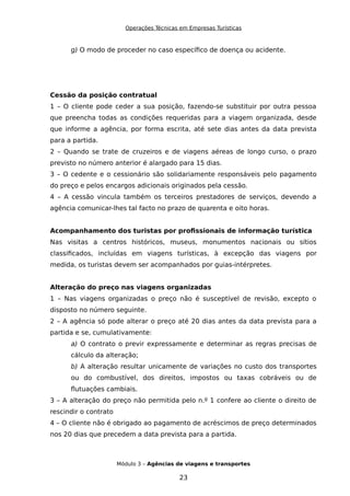 Operações Técnicas em Empresas Turísticas
g) O modo de proceder no caso específico de doença ou acidente.
Cessão da posição contratual
1 – O cliente pode ceder a sua posição, fazendo-se substituir por outra pessoa
que preencha todas as condições requeridas para a viagem organizada, desde
que informe a agência, por forma escrita, até sete dias antes da data prevista
para a partida.
2 – Quando se trate de cruzeiros e de viagens aéreas de longo curso, o prazo
previsto no número anterior é alargado para 15 dias.
3 – O cedente e o cessionário são solidariamente responsáveis pelo pagamento
do preço e pelos encargos adicionais originados pela cessão.
4 – A cessão vincula também os terceiros prestadores de serviços, devendo a
agência comunicar-lhes tal facto no prazo de quarenta e oito horas.
Acompanhamento dos turistas por profissionais de informação turística
Nas visitas a centros históricos, museus, monumentos nacionais ou sítios
classificados, incluídas em viagens turísticas, à excepção das viagens por
medida, os turistas devem ser acompanhados por guias-intérpretes.
Alteração do preço nas viagens organizadas
1 – Nas viagens organizadas o preço não é susceptível de revisão, excepto o
disposto no número seguinte.
2 – A agência só pode alterar o preço até 20 dias antes da data prevista para a
partida e se, cumulativamente:
a) O contrato o previr expressamente e determinar as regras precisas de
cálculo da alteração;
b) A alteração resultar unicamente de variações no custo dos transportes
ou do combustível, dos direitos, impostos ou taxas cobráveis ou de
flutuações cambiais.
3 – A alteração do preço não permitida pelo n.º 1 confere ao cliente o direito de
rescindir o contrato
4 – O cliente não é obrigado ao pagamento de acréscimos de preço determinados
nos 20 dias que precedem a data prevista para a partida.
Módulo 3 – Agências de viagens e transportes
23
 