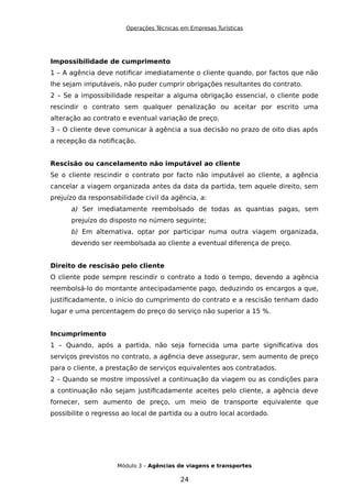 Operações Técnicas em Empresas Turísticas
Impossibilidade de cumprimento
1 – A agência deve notificar imediatamente o cliente quando, por factos que não
lhe sejam imputáveis, não puder cumprir obrigações resultantes do contrato.
2 – Se a impossibilidade respeitar a alguma obrigação essencial, o cliente pode
rescindir o contrato sem qualquer penalização ou aceitar por escrito uma
alteração ao contrato e eventual variação de preço.
3 – O cliente deve comunicar à agência a sua decisão no prazo de oito dias após
a recepção da notificação.
Rescisão ou cancelamento não imputável ao cliente
Se o cliente rescindir o contrato por facto não imputável ao cliente, a agência
cancelar a viagem organizada antes da data da partida, tem aquele direito, sem
prejuízo da responsabilidade civil da agência, a:
a) Ser imediatamente reembolsado de todas as quantias pagas, sem
prejuízo do disposto no número seguinte;
b) Em alternativa, optar por participar numa outra viagem organizada,
devendo ser reembolsada ao cliente a eventual diferença de preço.
Direito de rescisão pelo cliente
O cliente pode sempre rescindir o contrato a todo o tempo, devendo a agência
reembolsá-lo do montante antecipadamente pago, deduzindo os encargos a que,
justificadamente, o início do cumprimento do contrato e a rescisão tenham dado
lugar e uma percentagem do preço do serviço não superior a 15 %.
Incumprimento
1 – Quando, após a partida, não seja fornecida uma parte significativa dos
serviços previstos no contrato, a agência deve assegurar, sem aumento de preço
para o cliente, a prestação de serviços equivalentes aos contratados.
2 – Quando se mostre impossível a continuação da viagem ou as condições para
a continuação não sejam justificadamente aceites pelo cliente, a agência deve
fornecer, sem aumento de preço, um meio de transporte equivalente que
possibilite o regresso ao local de partida ou a outro local acordado.
Módulo 3 – Agências de viagens e transportes
24
 