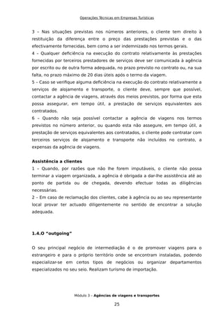 Operações Técnicas em Empresas Turísticas
3 – Nas situações previstas nos números anteriores, o cliente tem direito à
restituição da diferença entre o preço das prestações previstas e o das
efectivamente fornecidas, bem como a ser indemnizado nos termos gerais.
4 – Qualquer deficiência na execução do contrato relativamente às prestações
fornecidas por terceiros prestadores de serviços deve ser comunicada à agência
por escrito ou de outra forma adequada, no prazo previsto no contrato ou, na sua
falta, no prazo máximo de 20 dias úteis após o termo da viagem.
5 – Caso se verifique alguma deficiência na execução do contrato relativamente a
serviços de alojamento e transporte, o cliente deve, sempre que possível,
contactar a agência de viagens, através dos meios previstos, por forma que esta
possa assegurar, em tempo útil, a prestação de serviços equivalentes aos
contratados.
6 – Quando não seja possível contactar a agência de viagens nos termos
previstos no número anterior, ou quando esta não assegure, em tempo útil, a
prestação de serviços equivalentes aos contratados, o cliente pode contratar com
terceiros serviços de alojamento e transporte não incluídos no contrato, a
expensas da agência de viagens.
Assistência a clientes
1 – Quando, por razões que não lhe forem imputáveis, o cliente não possa
terminar a viagem organizada, a agência é obrigada a dar-lhe assistência até ao
ponto de partida ou de chegada, devendo efectuar todas as diligências
necessárias.
2 – Em caso de reclamação dos clientes, cabe à agência ou ao seu representante
local provar ter actuado diligentemente no sentido de encontrar a solução
adequada.
1.4.O “outgoing”
O seu principal negócio de intermediação é o de promover viagens para o
estrangeiro e para o próprio território onde se encontram instaladas, podendo
especializar-se em certos tipos de negócios ou organizar departamentos
especializados no seu seio. Realizam turismo de importação.
Módulo 3 – Agências de viagens e transportes
25
 