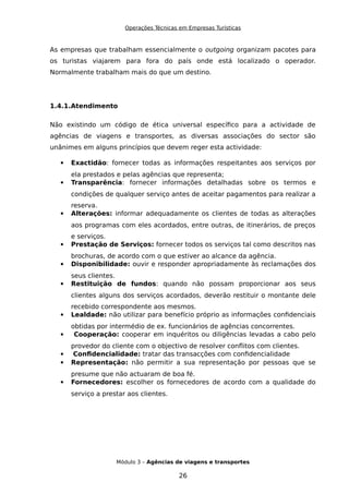 Operações Técnicas em Empresas Turísticas
As empresas que trabalham essencialmente o outgoing organizam pacotes para
os turistas viajarem para fora do país onde está localizado o operador.
Normalmente trabalham mais do que um destino.
1.4.1.Atendimento
Não existindo um código de ética universal específico para a actividade de
agências de viagens e transportes, as diversas associações do sector são
unânimes em alguns princípios que devem reger esta actividade:
 Exactidão: fornecer todas as informações respeitantes aos serviços por
ela prestados e pelas agências que representa;
 Transparência: fornecer informações detalhadas sobre os termos e
condições de qualquer serviço antes de aceitar pagamentos para realizar a
reserva.
 Alterações: informar adequadamente os clientes de todas as alterações
aos programas com eles acordados, entre outras, de itinerários, de preços
e serviços.
 Prestação de Serviços: fornecer todos os serviços tal como descritos nas
brochuras, de acordo com o que estiver ao alcance da agência.
 Disponibilidade: ouvir e responder apropriadamente às reclamações dos
seus clientes.
 Restituição de fundos: quando não possam proporcionar aos seus
clientes alguns dos serviços acordados, deverão restituir o montante dele
recebido correspondente aos mesmos.
 Lealdade: não utilizar para benefício próprio as informações confidenciais
obtidas por intermédio de ex. funcionários de agências concorrentes.
 Cooperação: cooperar em inquéritos ou diligências levadas a cabo pelo
provedor do cliente com o objectivo de resolver conflitos com clientes.
 Confidencialidade: tratar das transacções com confidencialidade
 Representação: não permitir a sua representação por pessoas que se
presume que não actuaram de boa fé.
 Fornecedores: escolher os fornecedores de acordo com a qualidade do
serviço a prestar aos clientes.
Módulo 3 – Agências de viagens e transportes
26
 