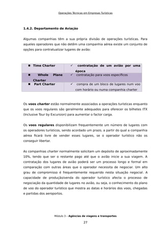 Operações Técnicas em Empresas Turísticas
1.4.2. Departamento de Aviação
Algumas companhias têm a sua própria divisão de operações turísticas. Para
aqueles operadores que não detêm uma companhia aérea existe um conjunto de
opções para contratualizar lugares de avião:
 Time Charter  contratação de um avião por uma
época
 Whole Plane
Charter
 contratação para voos específicos
 Part Charter  compra de um bloco de lugares num voo
com horário ou numa companhia charter
Os voos charter estão normalmente associados a operações turísticas enquanto
que os voos regulares são geralmente adequados para oferecer os bilhetes ITX
(Inclusive Tour by Excursion) para aumentar o factor carga.
Os voos regulares disponibilizam frequentemente um número de lugares com
os operadores turísticos, sendo acordado um prazo, a partir do qual a companhia
aérea ficará livre de vender esses lugares, se o operador turístico não os
conseguir libertar.
As companhias charter normalmente solicitam um depósito de aproximadamente
10%, tendo que ser o restante pago até que o avião inicie a sua viagem. A
contratação dos lugares de avião poderá ser um processo longo e formal em
comparação com outras áreas que o operador necessita de negociar. Um alto
grau de compromisso é frequentemente requerido nesta situação negocial. A
capacidade de produção/venda do operador turístico afecta o processo de
negociação da quantidade de lugares no avião, ou seja, o conhecimento do plano
de voo do operador turístico que mostra as datas e horários dos voos, chegadas
e partidas dos aeroportos.
Módulo 3 – Agências de viagens e transportes
27
 