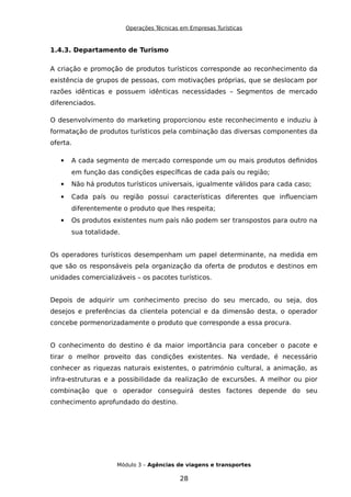 Operações Técnicas em Empresas Turísticas
1.4.3. Departamento de Turismo
A criação e promoção de produtos turísticos corresponde ao reconhecimento da
existência de grupos de pessoas, com motivações próprias, que se deslocam por
razões idênticas e possuem idênticas necessidades – Segmentos de mercado
diferenciados.
O desenvolvimento do marketing proporcionou este reconhecimento e induziu à
formatação de produtos turísticos pela combinação das diversas componentes da
oferta.
 A cada segmento de mercado corresponde um ou mais produtos definidos
em função das condições específicas de cada país ou região;
 Não há produtos turísticos universais, igualmente válidos para cada caso;
 Cada país ou região possui características diferentes que influenciam
diferentemente o produto que lhes respeita;
 Os produtos existentes num país não podem ser transpostos para outro na
sua totalidade.
Os operadores turísticos desempenham um papel determinante, na medida em
que são os responsáveis pela organização da oferta de produtos e destinos em
unidades comercializáveis – os pacotes turísticos.
Depois de adquirir um conhecimento preciso do seu mercado, ou seja, dos
desejos e preferências da clientela potencial e da dimensão desta, o operador
concebe pormenorizadamente o produto que corresponde a essa procura.
O conhecimento do destino é da maior importância para conceber o pacote e
tirar o melhor proveito das condições existentes. Na verdade, é necessário
conhecer as riquezas naturais existentes, o património cultural, a animação, as
infra-estruturas e a possibilidade da realização de excursões. A melhor ou pior
combinação que o operador conseguirá destes factores depende do seu
conhecimento aprofundado do destino.
Módulo 3 – Agências de viagens e transportes
28
 