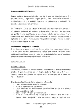 Operações Técnicas em Empresas Turísticas
1.4.4.Documentos de Viagem
Devido ao facto da comercialização e venda de algo tão intangível, como é o
produto turístico, a agência de viagens precisa, para a sua gestão comercial e
administrativa, de uma grande variedade de documentos e impressos, de
carácter essencialmente informativo.
De acordo com o uso a que estejam destinados, estes documentos classificam-se
em externos e internos. As agências de viagens informatizadas, com programas
de gestão interna, substituíram o documento material por um menu de um
computador. Esta modificação supôs mudanças no formato do documento e
agilidade no seu preenchimento, mas não produziu variações no que se refere
aos dados que neles se incluem.
Documentos e impressos internos
É aquele material que a agência de viagens utiliza para a sua gestão interna e
que, em geral, não está à disposição do cliente, pois nele se costumam inserir
dados confidenciais da gestão e venda dos serviços turísticos, como comissões,
benefícios ou características dos clientes, entre outros.
Impressos técnicos
a) Folha de reserva.
Utiliza-se para recolher os primeiros dados de uma viagem. Pode ser um modelo
criado pela própria agência ou um simples caderno. Neste caso, dado o seu
carácter interno, o importante não é o tipo de documento, mas sim os dados que
nele se detalhem.
É fundamental solicitar do cliente a seguinte informação:
 Dados pessoais: nome, direcção, telefone;
 Número de pessoas que vão a viajar;
 Dados especiais dos viajantes que possam afectar ao preço da viagem
(idade, residência, etc.);
 Destino ou produto pelo qual se interessa;
 Todos os dados relativos ao serviço que se solicita: data de saída e
regresso, meio transporte que se vai utilizar, categoria e tipo de hotel,
Módulo 3 – Agências de viagens e transportes
29
 