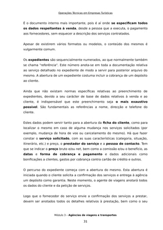 Operações Técnicas em Empresas Turísticas
É o documento interno mais importante, pois é aí onde se especificam todos
os dados respeitantes à venda, desde a pessoa que a executa, o pagamento
aos fornecedores, sem esquecer a descrição dos serviços contratados.
Apesar de existirem vários formatos ou modelos, o conteúdo dos mesmos é
vulgarmente comum.
Os expedientes são sequencialmente numerados, ao que normalmente também
se chama "referência". Este número anota-se em toda a documentação relativa
ao serviço detalhado no expediente de modo a servir para posterior arquivo do
mesmo. A abertura de um expediente costuma incluir a cobrança de um depósito
ao cliente.
Ainda que não existam normas específicas relativas ao preenchimento de
expedientes, devido a seu carácter de base de dados relativos à venda e ao
cliente, é indispensável que este preenchimento seja o mais exaustivo
possível. São fundamentais as referências a nome, direcção e telefone do
cliente.
Estes dados podem servir tanto para a abertura da ficha do cliente, como para
localizar o mesmo em caso de alguma mudança nos serviços solicitados (por
exemplo, mudança de hora de voo ou cancelamento do mesmo). Há que fazer
constar o serviço solicitado, com as suas características (categoria, situação,
itinerário, etc.) e preço, o prestador do serviço e a pessoa de contacto. Tem
que se indicar o preço bruto e/ou net, bem como a comissão e/ou o benefício, as
datas e forma de cobrança e pagamento e dados adicionais como
bonificações a clientes, gastos por cobrança contra cartão de crédito e outros.
O percurso do expediente começa com a abertura do mesmo. Esta abertura é
iniciada quando o cliente solicita a confirmação dos serviços e entrega à agência
um depósito como garantia. Neste momento, o agente de viagens anotará todos
os dados do cliente e da petição de serviços.
Logo que o fornecedor do serviço envie a confirmação dos serviços a prestar,
devem ser anotados todos os detalhes relativos à prestação, bem como o seu
Módulo 3 – Agências de viagens e transportes
31
 