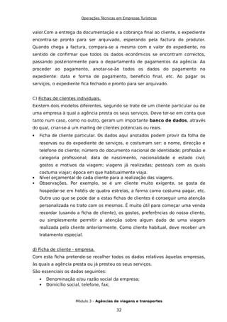 Operações Técnicas em Empresas Turísticas
valor.Com a entrega da documentação e a cobrança final ao cliente, o expediente
encontra-se pronto para ser arquivado, esperando pela factura do produtor.
Quando chega a factura, compara-se a mesma com o valor do expediente, no
sentido de confirmar que todos os dados económicos se encontram correctos,
passando posteriormente para o departamento de pagamentos da agência. Ao
proceder ao pagamento, anotar-se-ão todos os dados do pagamento no
expediente: data e forma de pagamento, beneficio final, etc. Ao pagar os
serviços, o expediente fica fechado e pronto para ser arquivado.
C) Fichas de clientes individuais.
Existem dois modelos diferentes, segundo se trate de um cliente particular ou de
uma empresa à qual a agência presta os seus serviços. Deve ter-se em conta que
tanto num caso, como no outro, geram um importante banco de dados, através
do qual, criar-se-á um mailing de clientes potenciais ou reais.
 Ficha de cliente particular. Os dados aqui anotados podem provir da folha de
reservas ou do expediente de serviços, e costumam ser: o nome, direcção e
telefone do cliente; número do documento nacional de identidade; profissão e
categoria profissional; data de nascimento, nacionalidade e estado civil;
gostos e motivos da viagem; viagens já realizadas; pessoa/s com as quais
costuma viajar; época em que habitualmente viaja.
 Nível orçamental de cada cliente para a realização das viagens.
 Observações. Por exemplo, se é um cliente muito exigente, se gosta de
hospedar-se em hotéis de quatro estrelas, a forma como costuma pagar, etc.
Outro uso que se pode dar a estas fichas de clientes é conseguir uma atenção
personalizada no trato com os mesmos. É muito útil para começar uma venda
recordar (usando a ficha de cliente), os gostos, preferências do nosso cliente,
ou simplesmente permitir a atenção sobre algum dado de uma viagem
realizada pelo cliente anteriormente. Como cliente habitual, deve receber um
tratamento especial.
d) Ficha de cliente - empresa.
Com esta ficha pretende-se recolher todos os dados relativos àquelas empresas,
às quais a agência presta ou já prestou os seus serviços.
São essenciais os dados seguintes:
 Denominação e/ou razão social da empresa;
 Domicílio social, telefone, fax;
Módulo 3 – Agências de viagens e transportes
32
 