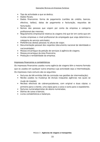 Operações Técnicas em Empresas Turísticas
 Tipo de actividade a que se dedica;
 Dados fiscais;
 Dados financeiros: forma de pagamento (cartões de crédito, bancos,
efectivo, talões), datas de pagamento e facturação, requisitos de
facturação;
 Nomes das pessoas que viajam por conta da empresa e categoria
profissional das mesmas;
 Regulamento empresarial relativa às viagens (há que ter em conta que em
muitas empresas o nível profissional do empregado que viaja determina a
categoria do serviço solicitado);
 Preferências destas pessoas na altura de viajar;
 Documentação pessoal dos viajantes (documento nacional de identidade e
nacionalidade);
 Pessoa encarregue da petição de serviços à agência de viagens.
 Pessoa encarregue da área financeira;
 Produção e rentabilidade da empresa.
Impressos financeiros e contabilísticos
Os impressos financeiros usados numa agência de viagens têm o mesmo formato
que os usados em qualquer outra empresa cuja actividade seja a intermediação.
Os impressos mais comuns são os seguintes:
 Facturas de IVA emitida (IVA da comissão nas gestões de intermediação);
 Recibo usados na mudança de divisas (naquelas agências nas quais se
mude de moeda);
 Recibos efectivos de cobranças/abonos, com original e duas cópias: o
primeiro para o cliente, uma cópia para a caixa e outra para o expediente;
 Facturas numeradas/notas de abono numeradas;
 Diários de caixa e bancos;
 Livros contabilísticos e balanços.
Módulo 3 – Agências de viagens e transportes
33
 