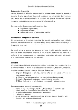 Operações Técnicas em Empresas Turísticas
Documentos de controlo.
Devido à grande quantidade de documentos que se geram na gestão interna e
externa, de uma agência de viagens, é necessário ter um controle dos mesmos,
para saber em qualquer momento a situação em que se encontram e poder
recuperar esses documentos sempre que tal seja necessário.
Os documentos de controlo mais frequentes são:
 Registo de expedientes;
 Registo de facturas;
 Registo de saídas e chegadas de clientes.
Documentos e impressos externos
Os documentos e impressos externos da agência pressupõem um cuidado
especial, na medida em que o seu formato ou design irá transmitir ou reforçar a
imagem da empresa.
De igual forma, o agente de viagens tem que revelar especial cuidado na
emissão destes documentos externos, a fim de evitar problemas ao cliente e à
agência, já que estes documentos especificam os serviços solicitados por aquele
e as condições de contratação dos mesmos.
Voucher
Em geral, o Voucher pode ser um comprovativo, onde está mencionado o serviço
a ser executado e os dados do estabelecimento contratado, tais como, endereço,
telefone, tarifa contratada e o nome do titular do voucher.
 Original - Entrega-se ao cliente para que este, por sua vez o entregue ao
prestador do serviço;
 1ª Cópia - É enviada ao produtor como reconfirmação da reserva;
 2ª. Cópia - É arquivada junto com o expediente da agência;
 3ª Cópia - Entrega-se ao cliente como comprovativo da sua reserva.
Dados que devem aparecer num voucher:
 Nome da agência, direcção, telefone, fax e código de identificação;
 Nome, direcção e telefone do fornecedor dos serviços;
 Número de expediente ou referência da reserva;
 Logótipo da agência;
 Nome, apelidos do cliente e número de pessoas cobertas pelo voucher;
 Detalhes dos serviços contratados;
Módulo 3 – Agências de viagens e transportes
34
 