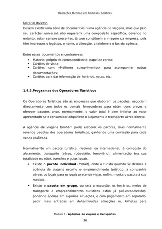 Operações Técnicas em Empresas Turísticas
Material diverso
Devem existir uma série de documentos numa agência de viagens, mas que pelo
seu carácter universal, não requerem uma composição específica, devendo no
entanto, estar sempre presentes, já que constituem a imagem da empresa, pois
têm impressos o logótipo, o nome, a direcção, o telefone e o fax da agência.
Entre esses documentos encontram-se:
 Material próprio de correspondência: papel de cartas;
 Cartões-de-visita;
 Cartões com «Melhores cumprimentos» para acompanhar outras
documentações;
 Cartões para dar informação de horários, notas, etc.
1.4.5.Programas dos Operadores Turísticos
Os Operadores Turísticos são as empresas que elaboram os pacotes, negociam
directamente com todos os demais fornecedores para obter bons preços e
oferecer pacotes onde, normalmente, o valor total é bem inferior ao valor
apresentado se o consumidor adquirisse o alojamento e transporte aéreo directo.
A agência de viagens também pode elaborar os pacotes, mas normalmente
revende pacotes dos operadores turísticos, ganhando uma comissão para cada
venda realizada.
Normalmente um pacote turístico, nacional ou internacional, é composto do
alojamento, transporte (aéreo, rodoviário, ferroviário), alimentação (na sua
totalidade ou não), transfers e guias locais.
 Existe o pacote individual (forfait), onde o turista quando se desloca à
agência de viagens escolhe o empreendimento turístico, a companhia
aérea, os locais para os quais pretende viajar, enfim, monta o pacote à sua
medida.
 Existe o pacote em grupo, ou seja a excursão, os horários, meios de
transporte e empreendimentos turísticos estão já pré-estabelecidos,
podendo apenas em algumas situações, e com pagamento em separado,
pedir mais entradas em determinadas atracções ou bilhetes para
Módulo 3 – Agências de viagens e transportes
36
 