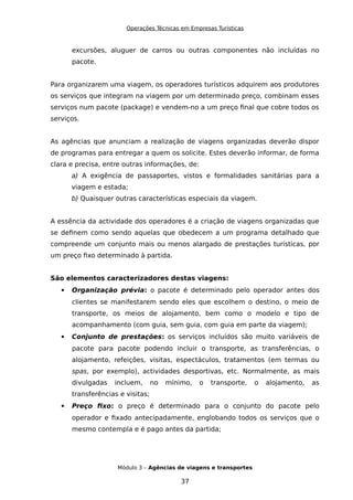 Operações Técnicas em Empresas Turísticas
excursões, aluguer de carros ou outras componentes não incluídas no
pacote.
Para organizarem uma viagem, os operadores turísticos adquirem aos produtores
os serviços que integram na viagem por um determinado preço, combinam esses
serviços num pacote (package) e vendem-no a um preço final que cobre todos os
serviços.
As agências que anunciam a realização de viagens organizadas deverão dispor
de programas para entregar a quem os solicite. Estes deverão informar, de forma
clara e precisa, entre outras informações, de:
a) A exigência de passaportes, vistos e formalidades sanitárias para a
viagem e estada;
b) Quaisquer outras características especiais da viagem.
A essência da actividade dos operadores é a criação de viagens organizadas que
se definem como sendo aquelas que obedecem a um programa detalhado que
compreende um conjunto mais ou menos alargado de prestações turísticas, por
um preço fixo determinado à partida.
São elementos caracterizadores destas viagens:
 Organização prévia: o pacote é determinado pelo operador antes dos
clientes se manifestarem sendo eles que escolhem o destino, o meio de
transporte, os meios de alojamento, bem como o modelo e tipo de
acompanhamento (com guia, sem guia, com guia em parte da viagem);
 Conjunto de prestações: os serviços incluídos são muito variáveis de
pacote para pacote podendo incluir o transporte, as transferências, o
alojamento, refeições, visitas, espectáculos, tratamentos (em termas ou
spas, por exemplo), actividades desportivas, etc. Normalmente, as mais
divulgadas incluem, no mínimo, o transporte, o alojamento, as
transferências e visitas;
 Preço fixo: o preço é determinado para o conjunto do pacote pelo
operador e fixado antecipadamente, englobando todos os serviços que o
mesmo contempla e é pago antes da partida;
Módulo 3 – Agências de viagens e transportes
37
 