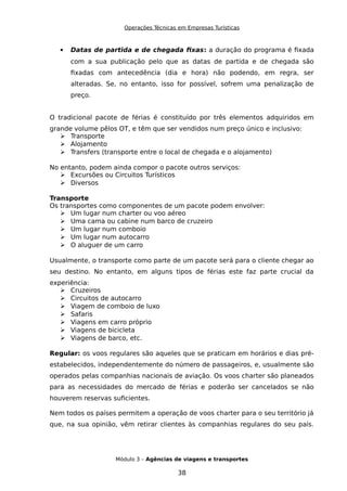 Operações Técnicas em Empresas Turísticas
 Datas de partida e de chegada fixas: a duração do programa é fixada
com a sua publicação pelo que as datas de partida e de chegada são
fixadas com antecedência (dia e hora) não podendo, em regra, ser
alteradas. Se, no entanto, isso for possível, sofrem uma penalização de
preço.
O tradicional pacote de férias é constituído por três elementos adquiridos em
grande volume pêlos OT, e têm que ser vendidos num preço único e inclusivo:
 Transporte
 Alojamento
 Transfers (transporte entre o local de chegada e o alojamento)
No entanto, podem ainda compor o pacote outros serviços:
 Excursões ou Circuitos Turísticos
 Diversos
Transporte
Os transportes como componentes de um pacote podem envolver:
 Um lugar num charter ou voo aéreo
 Uma cama ou cabine num barco de cruzeiro
 Um lugar num comboio
 Um lugar num autocarro
 O aluguer de um carro
Usualmente, o transporte como parte de um pacote será para o cliente chegar ao
seu destino. No entanto, em alguns tipos de férias este faz parte crucial da
experiência:
 Cruzeiros
 Circuitos de autocarro
 Viagem de comboio de luxo
 Safaris
 Viagens em carro próprio
 Viagens de bicicleta
 Viagens de barco, etc.
Regular: os voos regulares são aqueles que se praticam em horários e dias pré-
estabelecidos, independentemente do número de passageiros, e, usualmente são
operados pelas companhias nacionais de aviação. Os voos charter são planeados
para as necessidades do mercado de férias e poderão ser cancelados se não
houverem reservas suficientes.
Nem todos os países permitem a operação de voos charter para o seu território já
que, na sua opinião, vêm retirar clientes às companhias regulares do seu país.
Módulo 3 – Agências de viagens e transportes
38
 